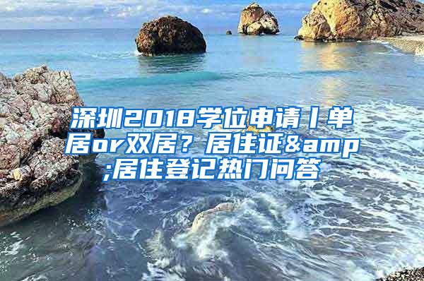 深圳2018学位申请丨单居or双居？居住证&居住登记热门问答