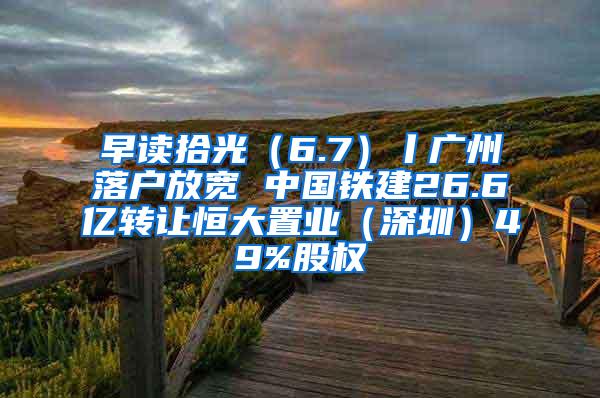 早读拾光（6.7）丨广州落户放宽 中国铁建26.6亿转让恒大置业（深圳）49%股权