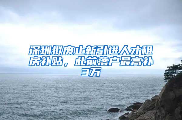 深圳拟废止新引进人才租房补贴，此前落户最高补3万