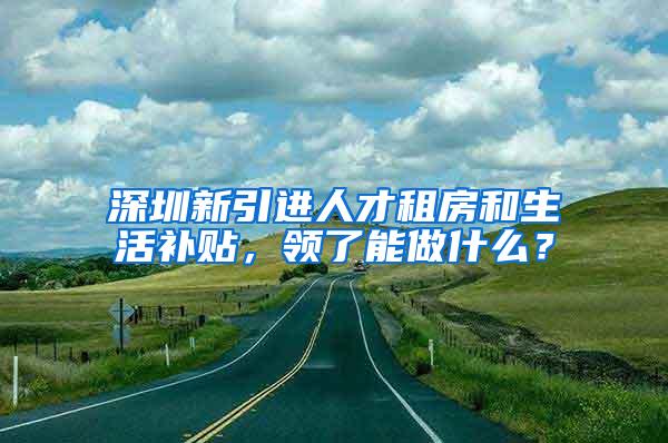 深圳新引进人才租房和生活补贴，领了能做什么？