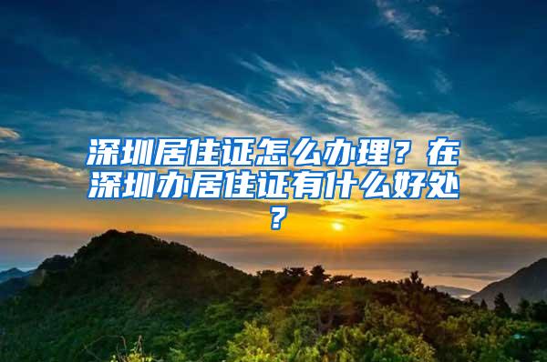 深圳居住证怎么办理？在深圳办居住证有什么好处？