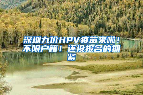 深圳九价HPV疫苗来啦！不限户籍！还没报名的抓紧