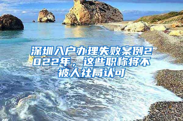 深圳入户办理失败案例2022年，这些职称将不被人社局认可