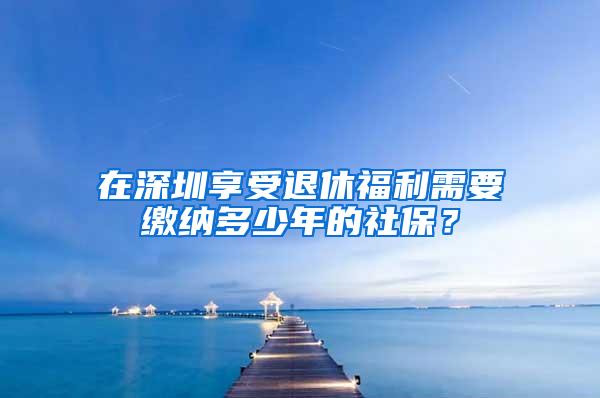 在深圳享受退休福利需要缴纳多少年的社保？