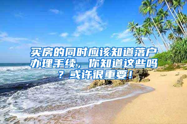 买房的同时应该知道落户办理手续，你知道这些吗？或许很重要！