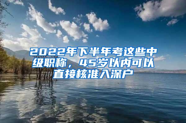 2022年下半年考这些中级职称，45岁以内可以直接核准入深户