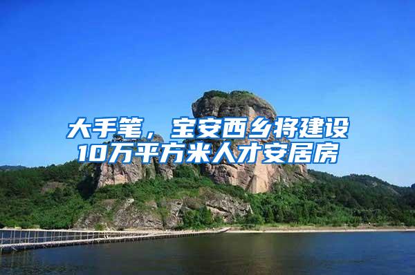 大手笔，宝安西乡将建设10万平方米人才安居房