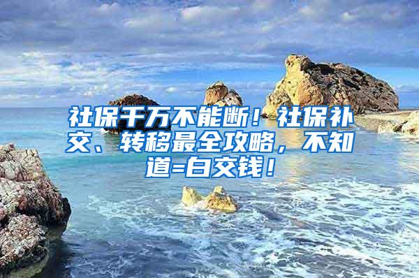 社保千万不能断！社保补交、转移最全攻略，不知道=白交钱！