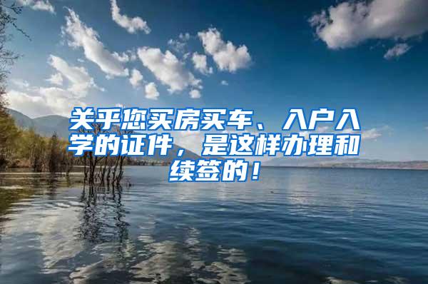 关乎您买房买车、入户入学的证件，是这样办理和续签的！