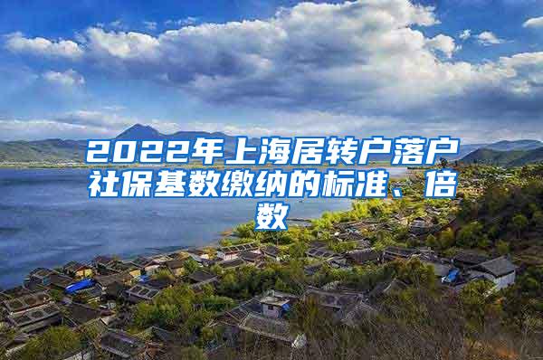 2022年上海居转户落户社保基数缴纳的标准、倍数