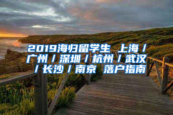 2019海归留学生 上海／广州／深圳／杭州／武汉／长沙／南京 落户指南