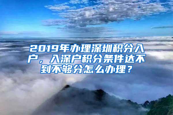 2019年办理深圳积分入户，入深户积分条件达不到不够分怎么办理？