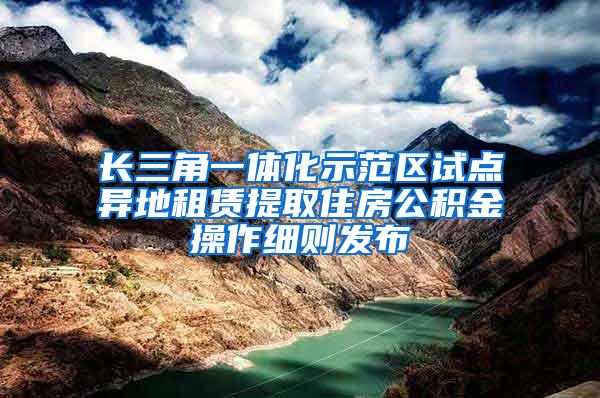 长三角一体化示范区试点异地租赁提取住房公积金操作细则发布