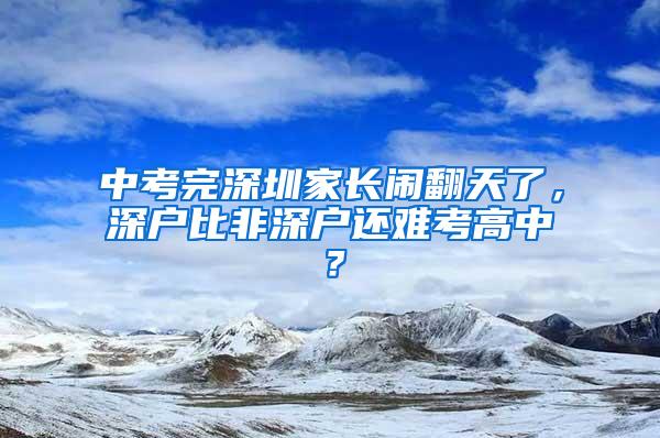 中考完深圳家长闹翻天了，深户比非深户还难考高中？