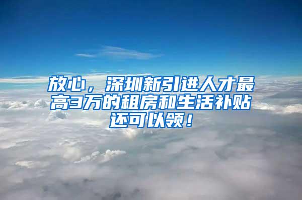 放心，深圳新引进人才最高3万的租房和生活补贴还可以领！