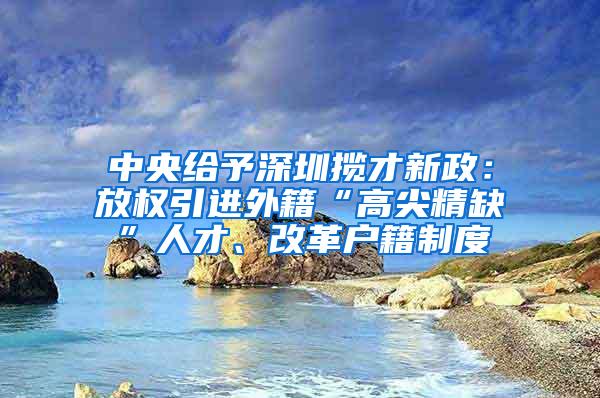 中央给予深圳揽才新政：放权引进外籍“高尖精缺”人才、改革户籍制度