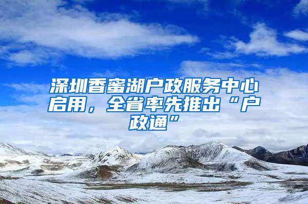 深圳香蜜湖户政服务中心启用，全省率先推出“户政通”