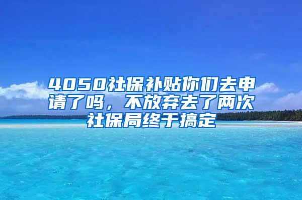 4050社保补贴你们去申请了吗，不放弃去了两次社保局终于搞定