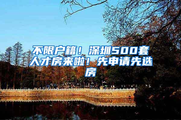 不限户籍！深圳500套人才房来啦！先申请先选房