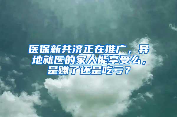 医保新共济正在推广，异地就医的家人能享受么，是赚了还是吃亏？