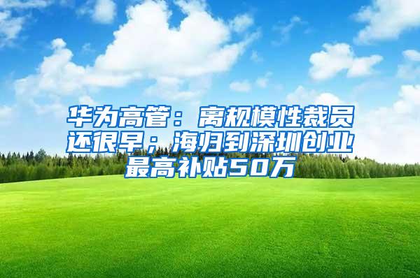 华为高管：离规模性裁员还很早；海归到深圳创业最高补贴50万