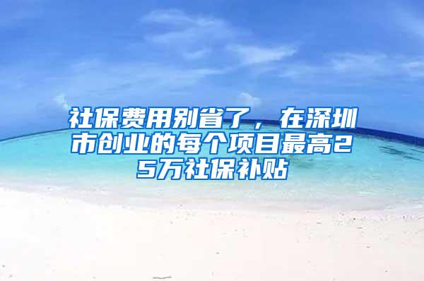 社保费用别省了，在深圳市创业的每个项目最高25万社保补贴