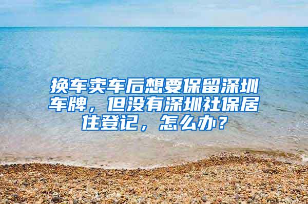 换车卖车后想要保留深圳车牌，但没有深圳社保居住登记，怎么办？