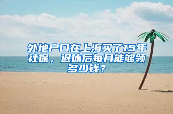 外地户口在上海买了15年社保，退休后每月能够领多少钱？