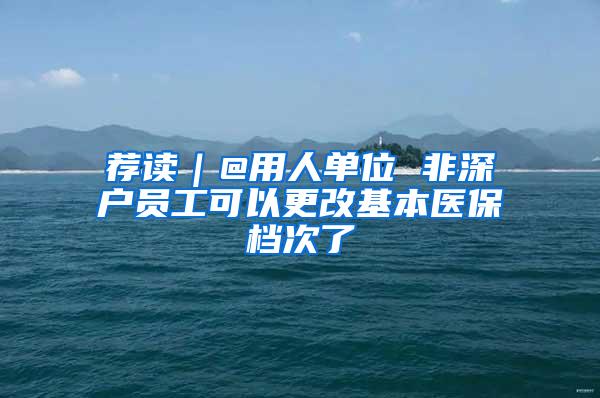 荐读｜@用人单位 非深户员工可以更改基本医保档次了