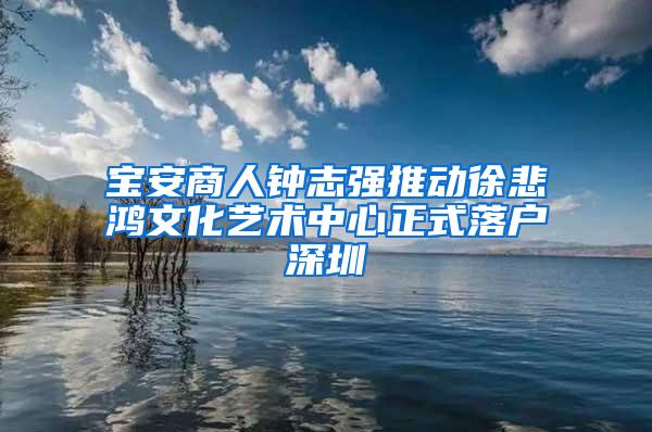 宝安商人钟志强推动徐悲鸿文化艺术中心正式落户深圳