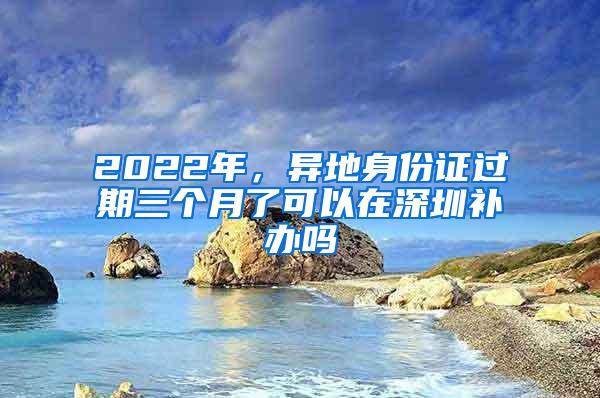 2022年，异地身份证过期三个月了可以在深圳补办吗