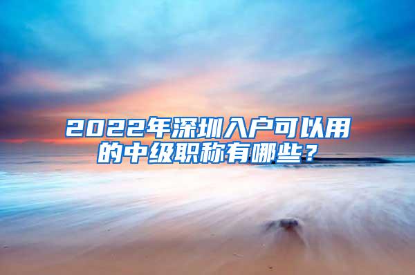 2022年深圳入户可以用的中级职称有哪些？