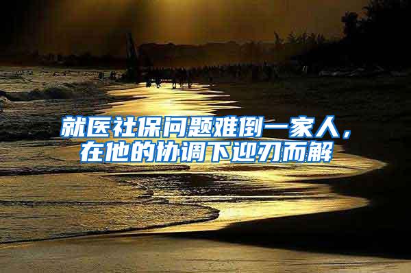 就医社保问题难倒一家人，在他的协调下迎刃而解