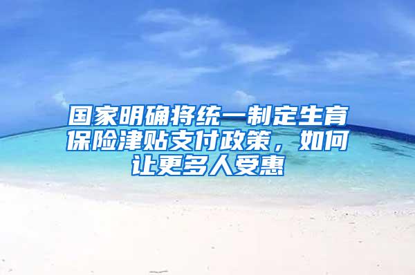 国家明确将统一制定生育保险津贴支付政策，如何让更多人受惠