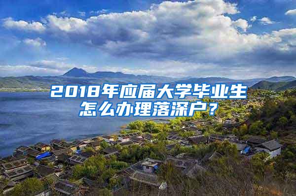 2018年应届大学毕业生怎么办理落深户？