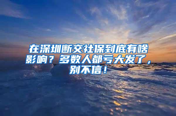 在深圳断交社保到底有啥影响？多数人都亏大发了，别不信！