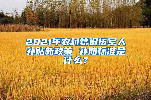 2021年农村籍退伍军人补贴新政策 补助标准是什么？