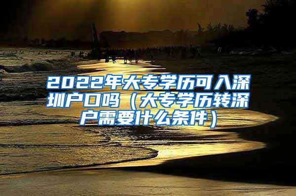 2022年大专学历可入深圳户口吗（大专学历转深户需要什么条件）