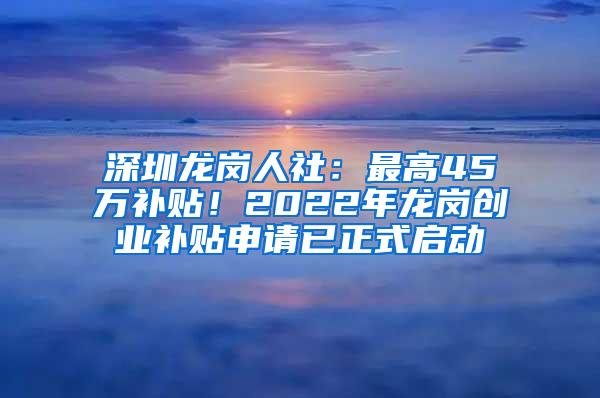 深圳龙岗人社：最高45万补贴！2022年龙岗创业补贴申请已正式启动