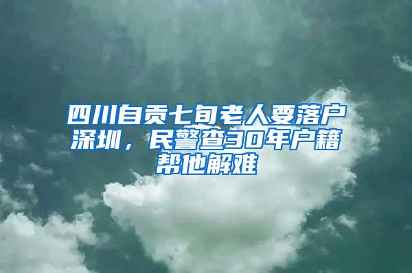 四川自贡七旬老人要落户深圳，民警查30年户籍帮他解难