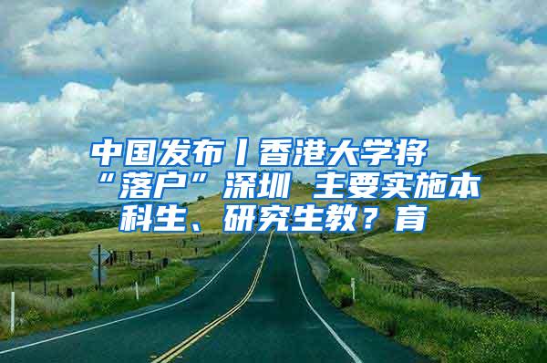 中国发布丨香港大学将“落户”深圳 主要实施本科生、研究生教？育