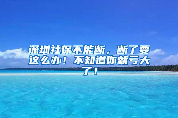 深圳社保不能断，断了要这么办！不知道你就亏大了！