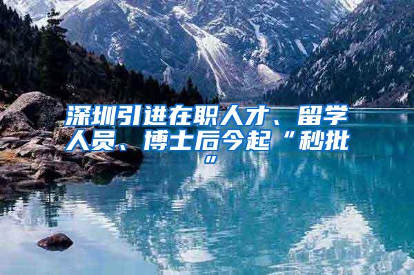 深圳引进在职人才、留学人员、博士后今起“秒批”