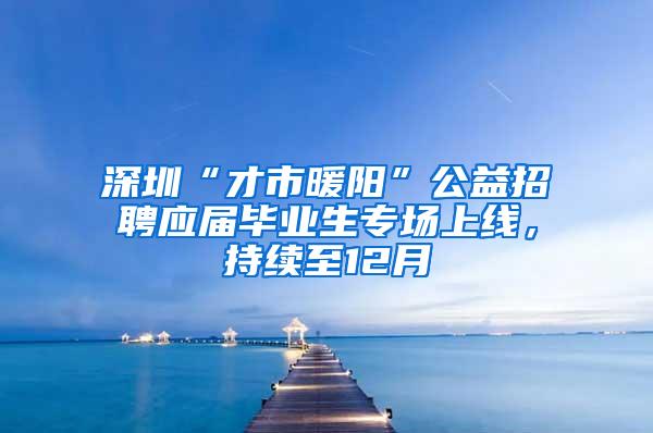 深圳“才市暖阳”公益招聘应届毕业生专场上线，持续至12月