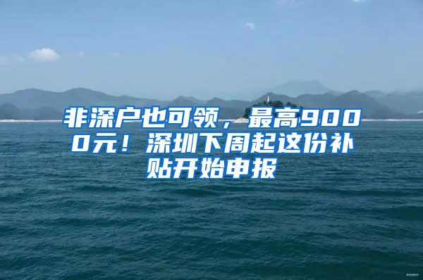 非深户也可领，最高9000元！深圳下周起这份补贴开始申报