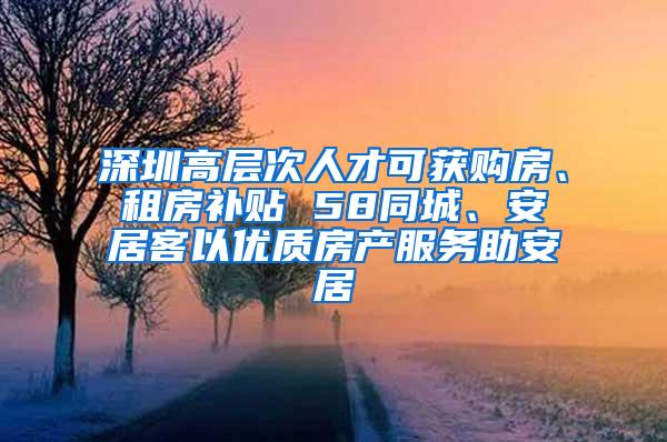 深圳高层次人才可获购房、租房补贴 58同城、安居客以优质房产服务助安居