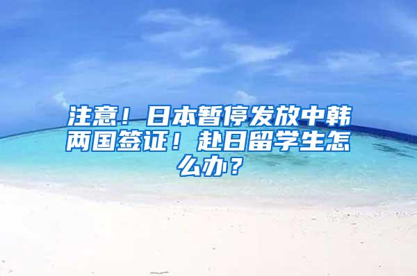 注意！日本暂停发放中韩两国签证！赴日留学生怎么办？