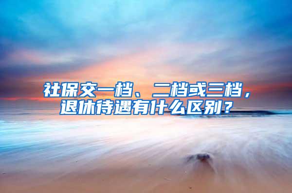 社保交一档、二档或三档，退休待遇有什么区别？