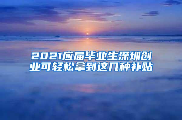 2021应届毕业生深圳创业可轻松拿到这几种补贴