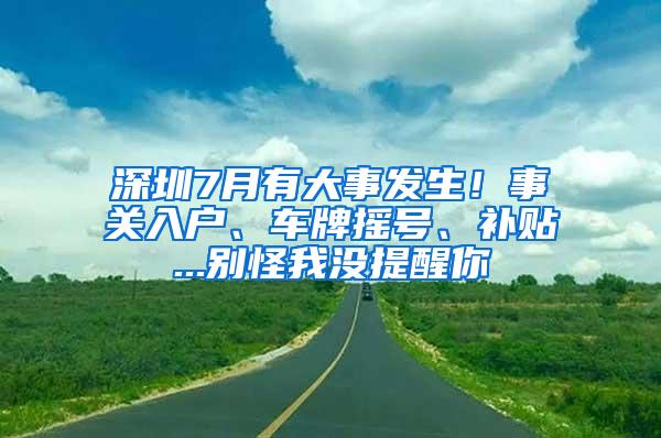 深圳7月有大事发生！事关入户、车牌摇号、补贴...别怪我没提醒你